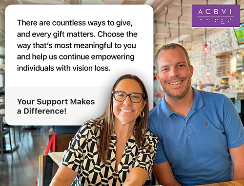 a photograph of two people at an event with the following words- There are countless ways to give, 
   and every gift matters. Choose the way that’s most meaningful to you and help us continue empowering individuals with vision loss.